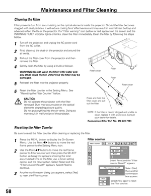 Page 5858
Turn off the projector, and unplug the AC power cord 
from the AC outlet.
First, clean up the dust on the projector and around the 
air vents.
1
2
Filter prevents dust from accumulating on the optical elements inside the projector\
. Should the filter becomes 
clogged with dust particles, it will reduce cooling fans’ effectiveness and may result in internal heat buildup and 
adversely affect the life of the projector. If a “Filter warning” icon (yellow or red) appears on the screen and the 
WARNING...