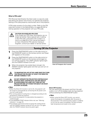 Page 25
5

Basic Operation
What is PIN code?
PIN (Personal Identification Number) code is a security code 
that allows the person who knows it to operate the projector. 
Setting a PIN code prevents unauthorized use of the projector. 
A PIN code consists of a four-digit number. Refer to the PIN 
code lock function in the Setting Menu on pages 63, 64 for 
locking operation of the projector with your PIN code.
CAUTION ON HANDLING PIN CODE
If you forget your PIN code, the projector can no 
longer be started....