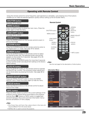 Page 29
9

Basic Operation
Using the remote control for some frequently used operations is advisable. Just pressing one of the buttons 
enables you to make the desired operation quickly without calling up the On-Screen Menu.
Press the ZOOM buttons on the remote control to zoom in 
and out the image.
ZOOM buttons
Press the FOCUS buttons on the remote control to adjust 
focus of the image.
FOCUS buttons
See page 28 for details.
LENS SHIFT button
Remote Control
ZOOM 
buttons
SHUTTER buttonAUTO PC
button...