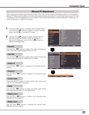 Page 37
7

Computer Input
Some computers employ special signal formats which may not be tuned by Multi-Scan system of this projector. 
Manual PC Adjustment enables you to precisely adjust several parameters to match those special signal formats. 
The projector has 10 independent memory areas to store those parameters manually adjusted. It allows you to 
recall the setting for a specific computer. 
Use  the  Point 7 8 buttons  to  adjust  the  value,  eliminating  a 
flicker from the image displayed (from 0...