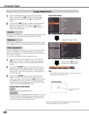 Page 40
40

Image Adjust MenuPress the MENU button to display the On-Screen 
Menu. Use the Point ed buttons to select Image 
adjust and then press the Point 8 or the SELECT 
button.
1
Use the Point ed buttons to select the desired item 
and then press the SELECT button to display the 
adjustment dialog box. Use the Point 7 8 buttons to 
adjust the setting value.
Press the Point 7 button to decrease the contrast; press the 
Point 8 button to increase the contrast (from 0 to 63).
Press the Point 7  button to...