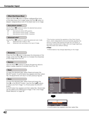 Page 42
4

To reset the adjusted data, select Reset and press the 
SELECT button. A confirmation box appears and then select 
Yes. All adjustments will return to their previous figures. 
To store the adjusted data, select Store and press the 
Point 8 or the SELECT button. Use the Point ed buttons 
to select one from Image 1 to 10 and press the SELECT 
button. 
A confirmation box appears and then select Yes. Stored data 
can be called up by selecting an Image (1-10) in the Image 
Mode Selection on page 39....