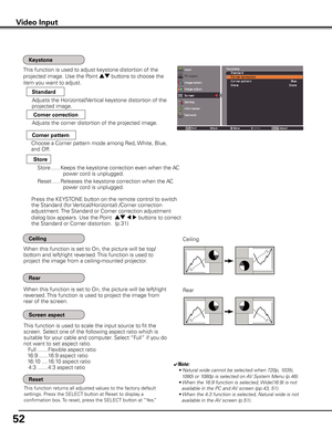 Page 52
5

Video Input
This function returns all adjusted values to the factory default 
settings. Press the SELECT button at Reset to display a 
confirmation box. To reset, press the SELECT button at “Yes.”
Ceiling 
Rear 
When this function is set to On, the picture will be top/
bottom and left/right reversed. This function is used to 
project the image from a ceiling-mounted projector.
When this function is set to On, the picture will be left/right 
reversed. This function is used to project the image...