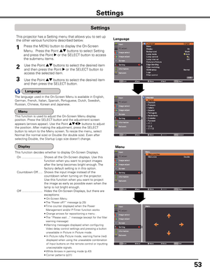 Page 53
5

Settings
Press the MENU button to display the On-Screen 
Menu.  Press the Point ed buttons to select Setting 
and press the Point 8 or the SELECT button to access 
the submenu items.
1
Use the Point ed buttons to select the desired item 
and then press the Point 8 or the SELECT button to 
access the selected item.
This projector has a Setting menu that allows you to set up 
the other various functions described below.
Use the Point ed buttons to select the desired item 
and then press...