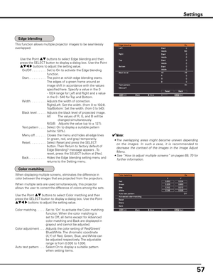 Page 57
57

Status (Stored /Free/ Adj.) of the selected mode
Settings
This function allows multiple projector images to be seamlessly 
overlapped.
When displaying multiple screens, eliminates the difference in 
color between the images that are projected from the projectors.
Use the Point ed buttons to select Edge blending and then 
press the SELECT button to display a dialog box. Use the Point 
ed7 8 buttons to adjust the setting value.
On/Off . . . . . . . . 
Set to On to activate the Edge blending...