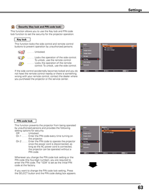 Page 63
6

Settings
Key lock
PIN code lock
This function locks the side control and remote control 
buttons to prevent operation by unauthorized persons.
  . . . . .Unlocked.
  . . . . .Locks the operation of the side control.
To unlock, use the remote control
    . . . . .Locks the operation of the remote 
control. To unlock, use the side control.
If the side control accidentally becomes locked and you do 
not have the remote control nearby or there is something 
wrong with your remote control, contact...