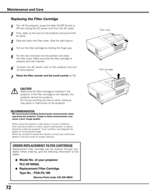 Page 72
7

Maintenance and Care
Turn off the projector, press the Main On/Off Switch to 
Off and unplug the AC power cord from the AC outlet.
First, clean up the dust on the projector and around the 
air vents.
1
2
Slide and open the Filter cover. (See the right figure.)3
Put the new one back into the position and close 
the filter cover. Make sure that the filter cartridge is 
properly and fully inserted.
5
CAUTION
Make sure the filter cartridge is inserted in the 
projector. If the filter cartridge is...