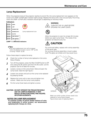 Page 75
75

Maintenance and Care
Check the number of lamp to be replaced on the Lamp 
Status Display.
Loosen a screw on the Lamp Cover. Slide and open the 
Lamp Cover. (See the right figure.)
1
3
Loosen two screws and pull out the Lamp to be replaced 
by grasping handle.4
Turn off the projector, press the Main On/Off Switch to Off 
and unplug the AC power cord from the AC outlet. Let the 
projector cool for at least 45 minutes.
2
Replace the Lamp with a new one and tighten two 
screws.  Make sure the Lamp is...