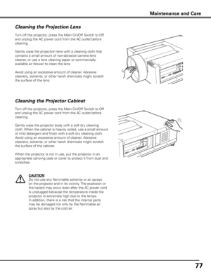 Page 77
77

Maintenance and Care
Turn off the projector, press the Main On/Off Switch to Off 
and unplug the AC power cord from the AC outlet before 
cleaning.
Gently wipe the projection lens with a cleaning cloth that 
contains a small amount of non-abrasive camera lens 
cleaner, or use a lens cleaning paper or commercially 
available air blower to clean the lens. 
Avoid using an excessive amount of cleaner. Abrasive 
cleaners, solvents, or other harsh chemicals might scratch 
the surface of the lens.
Cleaning...