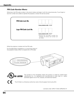 Page 94
94

Appendix
Write down the PIN code number in the column below and keep it with this manual securely. If you forgot or 
lost the number and unable to operate the projector, contact the service center. 
Factory default set No:  1 2 3 4*
Factory default set No:  4 3 2 1*
*  S h o u l d   t h e   fo u r- d i g i t   n u m b e r   b e 
changed,  the  factory  set  number  will 
be invalid.
Put the label below (supplied) on in a prominent place of 
the projector’s body while it is locked with a PIN code....