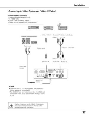 Page 1717
Installation
Connecting to Video Equipment (Video, S-Video)
Cables used for connection  
• Video and Audio Cable (RCA x 3) 
• S-VIDEO Cable 
• Audio Cable (Mini Plug: stereo) 
(Cables are not supplied with the projector.)
✔Note:
• When the AUDIO OUT is plugged-in, the projector’s 
built-in speaker is not available.
•  The S-VIDEO jack connection overrides the VIDEO jack 
connection when AUTO is selected in the Input Menu 
(p.37).
External Audio Equipment
Audio cable 
(stereo) VIDEO IIN
S-VIDEO IN...