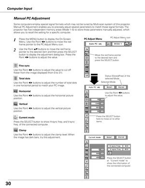 Page 30Computer Input
Press the MENU button to display the On-Screen 
Menu. Use the Point 
7 8 buttons to move the red 
frame pointer to the PC Adjust Menu icon.1
2Use the Point ed buttons to move the red frame  
pointer to the desired item and then press the SELECT 
button to display the adjustment dialog box. Press the 
Point 
7 8 buttons to adjust the value.Move the red frame pointer 
to the desired item and 
press the SELECT button.
PC Adjust MenuPC Adjust Menu icon
Use the Point 7 8 buttons to adjust the...