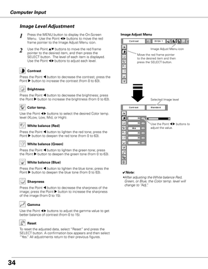 Page 34Computer Input
Use the Point 7 8 buttons to 
adjust the value.
Press the MENU button to display the On-Screen 
Menu.  Use the Point 
7 8 buttons to move the red 
frame pointer to the Image Adjust Menu icon.1
2Use the Point ed buttons to move the red frame  
pointer to the desired item, and then press the 
SELECT button.  The level of each item is displayed. 
Use the Point 
7 8 buttons to adjust each level.
Move the red frame pointer 
to the desired item and then 
press the SELECT button.
Image Adjust...