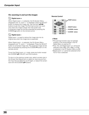 Page 36Computer Input
When Digital zoom + is selected, the On-Screen Menu 
disappears and “D. zoom +” is displayed. Press the SELECT 
button to expand the image size. Use the Point 
ed7 8 
buttons to pan the image. The Panning function can work 
only when the image is larger than the screen size.
A projected image can be also expanded by pressing the 
D.ZOOM 
e button on the remote control. 
Digital zoom +
Digital zoom - is used to reduce the image size into its 
original size when the image size is expanded....