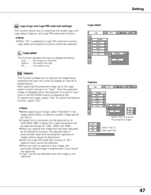 Page 4747
Setting
Capture
This function enables you to capture the image being 
projected and use it for a start-up display or interval of 
presentations.  
After capturing the projected image, go to the Logo 
select function and set it to “User.”  Then the captured 
image is displayed when the projector is turned on next 
time or the NO SHOW button is pressed (p 26).
To capture the image, select “Yes.” To cancel the Capture 
function, select “No.”
Select "Yes" to capture 
the projected image. 
Select...