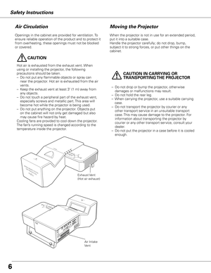 Page 66
Safety InstructionsMoving the Projector
When the projector is not in use for an extended period, 
put it into a suitable case.
Handle the projector carefully; do not drop, bump, 
subject it to strong forces, or put other things on the 
cabinet. 
Openings in the cabinet are provided for ventilation. To 
ensure reliable operation of the product and to protect it 
from overheating, these openings must not be blocked 
or covered.
Air Circulation
Exhaust Vent
(Hot air exhaust)
Air Intake 
Vent
CAUTION
Hot...