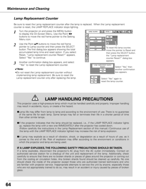 Page 6464
Maintenance and Cleaning
Be sure to reset the Lamp replacement counter after the lamp is replaced.  When the Lamp replacement 
counter is reset, the LAMP REPLACE indicator stops lighting.
Turn the projector on and press the MENU button 
to display the On-Screen Menu. Use the Point 
7 8 
buttons to move the red frame pointer to the Setting 
Menu icon.
Use the Point ed buttons to move the red frame  
pointer to Lamp counter and then press the SELECT 
button. The first dialog box appears showing the...