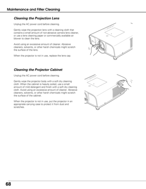 Page 6868
Maintenance and Filter Cleaning
Unplug the AC power cord before cleaning.
Gently wipe the projection lens with a cleaning cloth that
contains a small amount of non-abrasive camera lens cleaner,
or use a lens cleaning paper or commercially available air
blower to clean the lens. 
Avoid using an excessive amount of cleaner. Abrasive
cleaners, solvents, or other harsh chemicals might scratch
the surface of the lens.
When the projector is not in use, replace the lens cap.
Cleaning the Projector Cabinet...