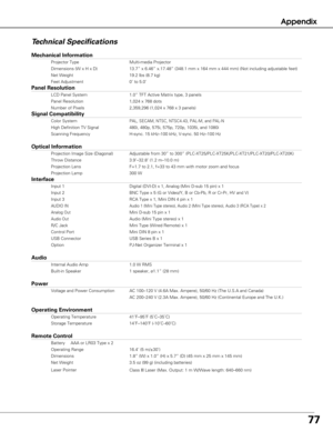 Page 7777
Appendix
Te chnical Specifications
Mechanical Information
Projector Type Multi-media Projector
Dimensions (W x H x D) 13.7” x 6.46” x.17.48” (348.1 mm x 164 mm x 444 mm) (Not inc\
luding adjustable feet)
Net Weight 19.2 lbs (8.7 kg)
Feet Adjustment 0˚ to 5.0˚
Panel Resolution
LCD Panel System 1.0” TFT Active Matrix type, 3 panels 
Panel Resolution 1,024 x 768 dots
Number of Pixels 2,359,296 (1,024 x 768 x 3 panels)
Signal Compatibility
Color SystemPAL, SECAM, NTSC, NTSC4.43, PAL-M, and PAL-N
High...