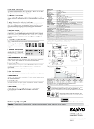 Page 2Distributed by:
SANYO Electric Co., Ltd.
Digital System Company
©2008 SANYO Printed in Japan 2008.8 MASML117
Caution: Please consult the instruction manual to ensure safe and proper operati\
on of the product.
Light Weight and Compact
The compact and lightweight body (264.0 (W) x 55.0 (H) x 188.0 (D)\
 mm and 1.6 kg) 
offers great portability. (not including protruding parts) 
Brightness of 2,500 Lumens
With the compact, light-weight body, the projector provides a brightness of 2,500 
lumens. This allows...