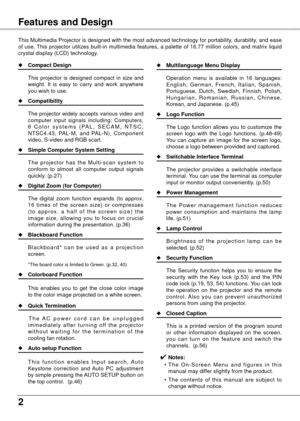 Page 2
Table of ContentsFeatures and Design
This Multimedia Projector is designed with the most advanced technology for portability, durability, and ease 
of  use. This  projector  utilizes  built-in  multimedia  features,  a  palette  of  16.77  million  colors,  and  matrix  liquid 
crystal display (LCD) technology.
◆ Compact Design
  This 
projector  is  designed  compact  in  size  and 
weight.  It  is  easy  to  carry  and  work  anywhere 
you wish to use.
◆  Compatibility
  The 

projector widely...