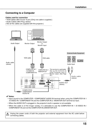 Page 1515
InstallationInstallation
Connecting to a Computer
Cables used for connection 
• VGA Cables (Mini D-sub 15 pin) (Only one cable is supplied.) 
• Audio Cables (Mini Plug: stereo)
( Not all the cables are supplied with this projector.)
External Audio Equipment
VGA cable  
Audio  cable 
(stereo)
A u d i o  c a b l e  
(stereo)
Monitor Output
or
Monitor Input
Audio Output
C O M P U T E R / 
COMPONENT
AUDIO IN AUDIO  OUT 
(stereo)Audio Input
Monitor Output
COMPUTER IN 1
/ S-VIDEO IN
/COMPONENT IN 
VGA cable...