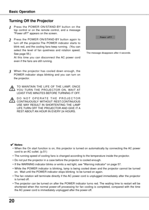 Page 200
Basic Operation
P r e s s  t h e  P O W E R  O N / S TA N D - B Y  b u t t o n  o n  t h e 
top  control  or  on  the  remote  control,  and  a  message 
"Power off?" appears on the screen.
Press  the  POWER  ON/STAND-BY  button  again  to 
turn  off  the  projector.The  POWER  indicator  starts  to 
blink red, and the cooling fans keep running.  (You can 
select  the  level  of  fan  quietness  and  rotation  speed.  
See page 55.)   
At  this  time  you  can  disconnect  the  AC  power...