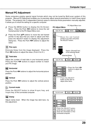 Page 29
Computer InputComputer Input
Press  the  MENU  button  to  display  the  On-Screen 
Menu.    Press  the  Point 7  8  buttons  to  move  the  red 
framed pointer to the PC Adjust Menu icon.
Press  the  Point ed  buttons  to  move  the  red  framed  
pointer  to  the  item  that  you  want  to  adjust  and  then 
press  the  SELECT  button  to  display  the  adjustment 
dialog  box.    Press  the  Point 
7  8  buttons  to  adjust  the 
value.
Manual PC Adjustment
Some  computers  employ  special...