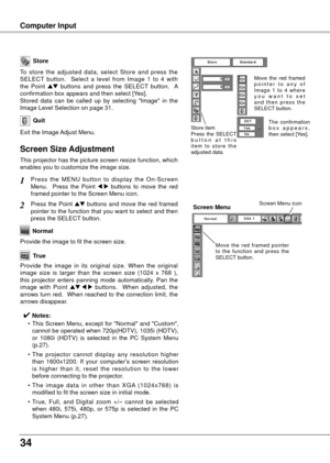 Page 344
Computer Input
Store
Exit the Image Adjust Menu.
Quit
To  store  the  adjusted  data,  select  Store  and  press  the 
SELECT  button.    Select  a  level  from  Image  1  to  4  with 
the  Point 
ed  buttons  and  press  the  SELECT  button.    A 
confirmation box appears and then select [Yes].
Stored  data  can  be  called  up  by  selecting  "Image"  in  the 
Image Level Selection on page 31.
This projector has the picture screen resize function, which 
enables you to customize the...