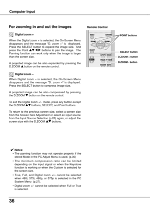 Page 366
Computer Input
When the Digital zoom + is selected, the On-Screen Menu 
disappears  and  the  message  "D.  zoom  +"  is    displayed.  
Press  the  SELECT  button  to  expand  the  image  size.   And 
press  the  Point ed  7  8  buttons  to  pan  the  image.    The 
Panning  function  can  work  only  when  the  image  is  larger 
than the screen size.
A  projected  image  can  be  also  expanded  by  pressing  the 
D.ZOOM  e button on the remote control.
Digital zoom +
When  Digital...