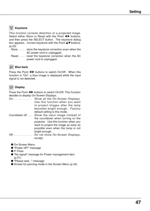 Page 4747
Setting
Blue back
Press  the  Point 7  8  buttons  to  switch  On/Off.    When  this 
function  is  "On",  a  blue  image  is  displayed  while  the  input 
signal is not detected. 
Keystone
This  function  corrects  distortion  of  a  projected  image. 
Select  either  Store  or  Reset  with  the  Point 7  8  buttons, 
and  then  press  the  SELECT  button.    The  keystone  dialog 
box appears.  Correct keystone with the Point 
ed buttons. 
(p.23)
  Store
  . . . .  store 
 the keystone...