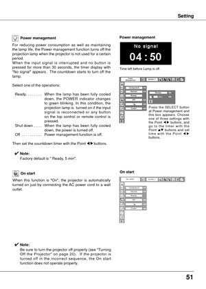 Page 5151
SettingSetting
Power management
For  reducing  power  consumption  as  well  as  maintaining 
the lamp life, the Power management function turns off the 
projection lamp when the projector is not used for a certain 
period.
When  the  input  signal  is  interrupted  and  no  button  is 
pressed  for  more  than  30  seconds,  the  timer  display  with 
"No  signal"  appears.    The  countdown  starts  to  turn  off  the 
lamp.
Select one of the operations:
 Ready ........  W
hen  the  lamp...