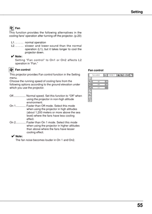 Page 5555
SettingSetting
This  function  provides  the  following  alternatives  in  the 
cooling fans' operation after turning off the projector. (p.20)
 
 L1
......  normal operation
  L2
......  s lower  and  lower-sound  than  the  normal 
operation  (L1),  but  it  takes  longer  to  cool  the 
projector down.
✔ Note:
   Setting  “Fan  control”  to  On1  or  On2  affects  L2 
operation in “Fan.”  Fan
This projector provides Fan control function in the Setting 
menu.
Choose the running speed of cooling...