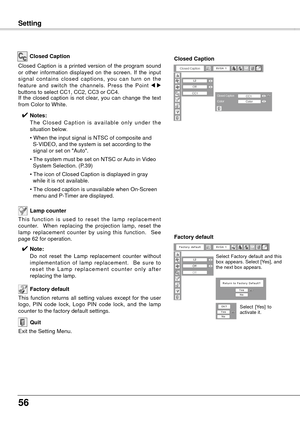 Page 5656
Maintenance and Cleaning
This  function  is  used  to  reset  the  lamp  replacement 
counter.    When  replacing  the  projection  lamp,  reset  the 
lamp  replacement  counter  by  using  this  function.    See 
page 62 for operation.Lamp counter 
Factory default
This  function  returns  all  setting  values  except  for  the  user 
logo,  PIN  code  lock,  Logo  PIN  code  lock,  and  the  lamp 
counter to the factory default settings.
Exit the Setting Menu.
Quit
Closed Caption
Closed  Caption  is...