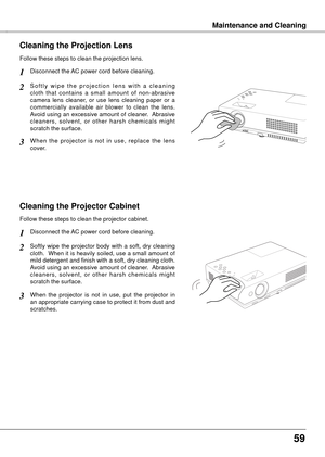 Page 595
Maintenance and CleaningMaintenance and Cleaning
Cleaning the Projector Cabinet
Softly  wipe  the  projector  body  with  a  soft,  dry  cleaning 
cloth.  When it is heavily soiled, use a small amount of 
mild detergent and finish with a soft, dry cleaning cloth.  
Avoid using an excessive amount of cleaner.  Abrasive 
cleaners,  solvent,  or  other  harsh  chemicals  might 
scratch the surface.
Follow these steps to clean the projector cabinet.
When  the  projector  is  not  in  use,  put  the...