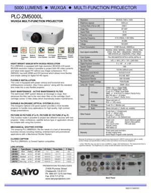 Page 1PLC-ZM5000L
©2010 SANYO 
HIGHT BRIGHT 5000LM WITH WUXGA RESOLUTION
PLC-ZM5000L is equipped with high-resolution WUXGA LCD panel.
WUXGA resolution makes it possible to project both HD video contents 
and latest wide aspect PC without any image compression. PLC-
ZM5000L has both HDMI and DVI terminal which allows more flexible 
and simple cabling for digital full HD signal.
FLEXIBLE INSTALLATION
This units is Equipped with power vertical and horizontal lens 
shift/keystone correction. Also 5 lens options*...