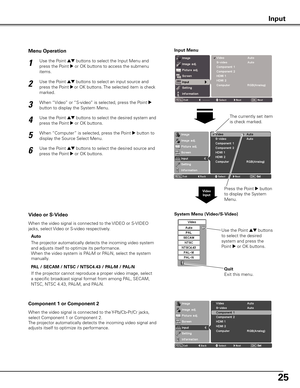 Page 2525
System Menu (Video/S-Video)
If the projector cannot reproduce a proper video image, select 
a specific broadcast signal format from among PAL, SECAM, 
NTSC, NTSC 4.43, PAL-M, and PAL-N.
Video or S-Video
Component 1 or Component 2
The projector automatically detects the incoming video system 
and adjusts itself to optimize its performance.
When the video system is PAL-M or PAL-N, select the system 
manually.
Use the Point ed buttons to select the Input Menu and 
press the Point 
8 or OK buttons to...