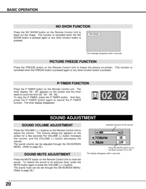 Page 2020
BASIC OPERATION
Press the VOLUME (+/–) buttons on the Remote Control Unit to
adjust the volume.  The Volume dialog box appears on the
screen for a few seconds.The VOLUME (+) button increases
the volume, and the VOLUME (–) button decreases the
volume.
The sound volume can be adjusted through the ON-SCREEN
MENU.  (Refer to page 32.)
Press the MUTE button on the Remote Control Unit to mute the
sound.  To restore the sound to its previous level, press the
MUTE button again or press the VOLUME (+/–)...