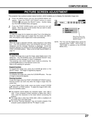 Page 2727
COMPUTER MODE
PICTURE SCREEN ADJUSTMENT
This projector has a picture screen resize function, which enables you to display the desirable image size.
Press the MENU button and the ON-SCREEN MENU will
appear.  Press the POINT LEFT/RIGHT buttons to select
SCREEN  and press the SELECT button.  Another dialog
box PICTURE SCREEN Menu will appear.
To adjust the image size or pan the image, select Digital zoom in the
dialog box.  The ON-SCREEN menu and SCREEN ADJUST menu
disappears and the message “D. Zoom” is...