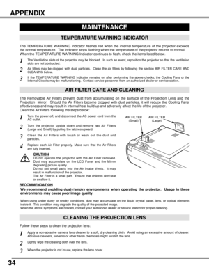 Page 3434
APPENDIX
CLEANING THE PROJECTION LENS
Apply a non-abrasive camera lens cleaner to a soft, dry cleaning cloth.  Avoid using an excessive amount of cleaner.
Abrasive cleaners, solvents or other harsh chemicals might scratch the lens.
When the projector is not in use, replace the lens cover.
1
3
Lightly wipe the cleaning cloth over the lens.2
Follow these steps to clean the projection lens:
MAINTENANCE
TEMPERATURE WARNING INDICATOR
The TEMPERATURE WARNING Indicator flashes red when the internal...