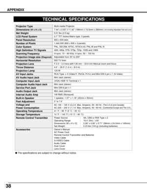 Page 3838
APPENDIX
0.7” TFT Active Matrix type, 3 panels
TECHNICAL SPECIFICATIONS
Multi-media Projector
5.51 lbs (2.5 kg)
7.44” x 2.93” x 11.42” (189mm x 74.5mm x 290mm) (not including Adjustable Feet and Lens)
800 x 600 dots
1,440,000 (800 x 600 x 3 panels)
PAL, SECAM, NTSC, NTSC4.43, PAL-M and PAL-N
H-sync. 15 ~ 80 KHz, V-sync. 50 ~ 100 Hz
Adjustable from 30” to 200”
500 TV lines
1 speaker, 1.57” x 1.18” (40mm x 30mm) 
41 ˚F ~ 95 ˚F (5 ˚C ~ 35 ˚C)
14 ˚F ~ 140 ˚F (-10 ˚C ~ 60 ˚C)
Owner’s Manual
AC Power Cord...