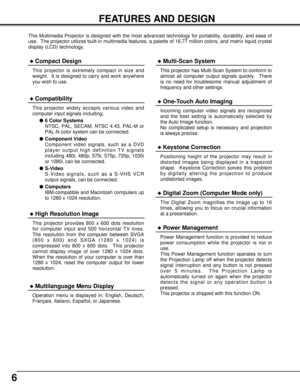 Page 66
FEATURES AND DESIGN
This Multimedia Projector is designed with the most advanced technology for portability, durability, and ease of
use.  The projector utilizes built-in multimedia features, a palette of 16.77 million colors, and matrix liquid crystal
display (LCD) technology.
Compatibility
This projector widely accepts various video and
computer input signals including;
6 Color Systems
NTSC, PAL, SECAM, NTSC 4.43, PAL-M or
PAL-N color system can be connected.
Component Video
Component video...