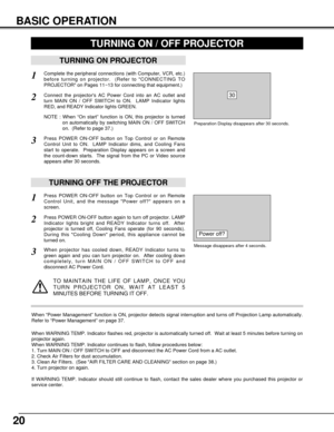 Page 2020
BASIC OPERATION
TURNING ON PROJECTOR
Connect the projectors AC Power Cord into an AC outlet and
turn MAIN ON / OFF SWITCH to ON.  LAMP Indicator lights
RED, and READY Indicator lights GREEN.
Press POWER ON-OFF button on Top Control or on Remote
Control Unit to ON.  LAMP Indicator dims, and Cooling Fans
start to operate.  Preparation Display appears on a screen and
the count-down starts.  The signal from the PC or Video source
appears after 30 seconds.
2
3
TURNING OFF THE PROJECTOR
Press POWER ON-OFF...