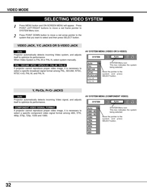 Page 3232
AV SYSTEM MENU (VIDEO OR S-VIDEO)
AV SYSTEM MENU (COMPONENT VIDEO)
VIDEO MODE
SELECTING VIDEO SYSTEM
Press MENU button and ON-SCREEN MENU will appear.  Press
POINT LEFT/RIGHT buttons to move a red frame pointer to
SYSTEM Menu icon.
Press POINT DOWN button to move a red arrow pointer to the
system that you want to select and then press SELECT button.
1
2
If projector cannot reproduce proper video image, it is necessary to
select a specific broadcast signal format among PAL, SECAM, NTSC,
NTSC 4.43,...