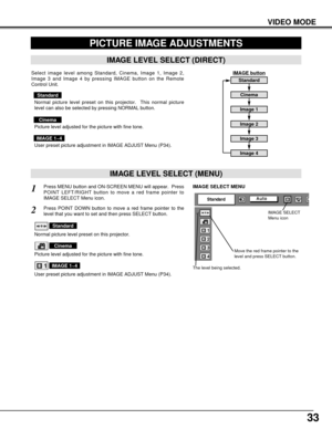 Page 3333
VIDEO MODE
PICTURE IMAGE ADJUSTMENTS
IMAGE LEVEL SELECT (MENU)
Press MENU button and ON-SCREEN MENU will appear.  Press
POINT LEFT/RIGHT button to move a red frame pointer to
IMAGE SELECT Menu icon.1
2Press POINT DOWN button to move a red frame pointer to the
level that you want to set and then press SELECT button.
Move the red frame pointer to the
level and press SELECT button.
The level being selected.
IMAGE SELECT MENU
Normal picture level preset on this projector.
Standard
Picture level adjusted...