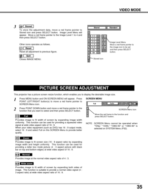 Page 3535
VIDEO MODE
PICTURE SCREEN ADJUSTMENT
This projector has a picture screen resize function, which enables you to display the desirable image size.
Press MENU button and ON-SCREEN MENU will appear.  Press
POINT LEFT/RIGHT button(s) to move a red frame pointer to
SCREEN Menu icon.
Press POINT DOWN button and move a red frame pointer to the
function that you want to select and then press SELECT button.
1
2
Provides image to fit width of screen by expanding image width
uniformly.  This function can be used...