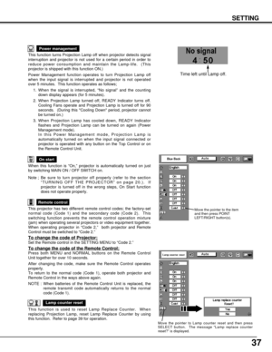 Page 3737
This function turns Projection Lamp off when projector detects signal
interruption and projector is not used for a certain period in order to
reduce power consumption and maintain the Lamp-life.  (This
projector is shipped with this function ON.)
Power Management function operates to turn Projection Lamp off
when the input signal is interrupted and projector is not operated
over 5 minutes.  This function operates as follows;
1. When the signal is interrupted, “No signal” and the counting
down display...