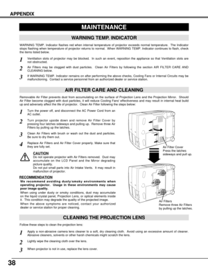 Page 3838
APPENDIX
MAINTENANCE
WARNING TEMP. INDICATOR
WARNING TEMP. Indicator flashes red when internal temperature of projector exceeds normal temperature.  The Indicator
stops flashing when temperature of projector returns to normal.  When WARNING TEMP. Indicator continues to flash, check
the items listed below.
Ventilation slots of projector may be blocked.  In such an event, reposition the appliance so that Ventilation slots are
not obstructed.
AIR FILTER CARE AND CLEANING
Air Filters may be clogged with...