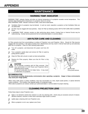 Page 3939
APPENDIX
CLEANING PROJECTION LENS
Apply a non-abrasive camera lens cleaner to a soft, dry cleaning cloth.  Avoid using an excessive amount of cleaner.
Abrasive cleaners, solvents or other harsh chemicals might scratch a surface.
When a projector is not in use, replace Lens Cover.
1
3
Lightly wipe a cleaning cloth over Projection Lens.2
Follow these steps to clean Projection Lens:
MAINTENANCE
WARNING TEMP. INDICATOR
WARNING TEMP. Indicator flashes red when an internal temperature of a projector exceeds...