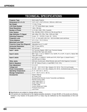 Page 4444
Multi-media Projector
Specifications are subject to change without notice.
LCD panels are manufactured to the highest possible standards. At least 99.99% of the pixels are effective,
however a tiny fraction of the pixels (0.01% or less) may be ineffective by the characteristics of the LCD
panels.
TECHNICAL SPECIFICATIONS
1.21 TFT Active Matrix type, 3 panels
17.4 lbs (7.9 kg)
12.6 x 6.6 x 16.8 (319 mm x 168 mm x 429.5 mm) 
1366 x 768 dots
3,147,264 (1366 x 768 x 3 panels)
PAL, SECAM, NTSC, NTSC4.43,...